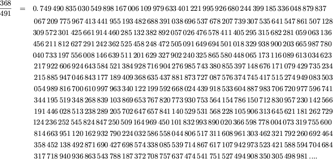 368  =   0.749490835030549 898 167006109979633 401 221995926680244 399185336048879837
491
         067209 775 967413441955193 482 688391038696537 678207739307535641 547861507128
         309572301425 661 914460285132382 892057026476578411 405295315682281 059 063136
         456211812627 291 242362525458248 472505091649694501 018329938900203 665 987780
         040733197556 008 146639511201629 327902240325865580 448065173116089 613 034623

         217922 606 924643584521384 928 716904276985743 380855397148676171 079429735234
         215885 947 046843177189409 368 635437881873727 087576374745417515 274949083503
         054989 816 700610997963340 122 199592668024439 918533604887983706 720977596741
         344195 519 348268839103869 653 767820773930753 564154786150712830 957230142566

         191446 028 513238289205702 647 657841140529531 568228105906313645 621181262729
         124236252545 824 847250509164969 450101832993890020 366598778004073 319 755600
         814663 951 120162932790224 032 586558044806517 311608961303462321 792260692464
         358452 138 492871690427698 574 338085539714867 617107942973523421 588594704684

         317718 940 936863543788187 372 708757637474541 751527494908350305 498981....